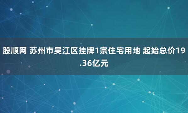 股顺网 苏州市吴江区挂牌1宗住宅用地 起始总价19.36亿元