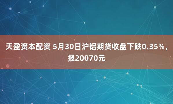 天盈资本配资 5月30日沪铝期货收盘下跌0.35%，报20070元
