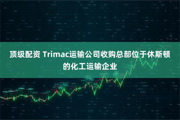 顶级配资 Trimac运输公司收购总部位于休斯顿的化工运输企业