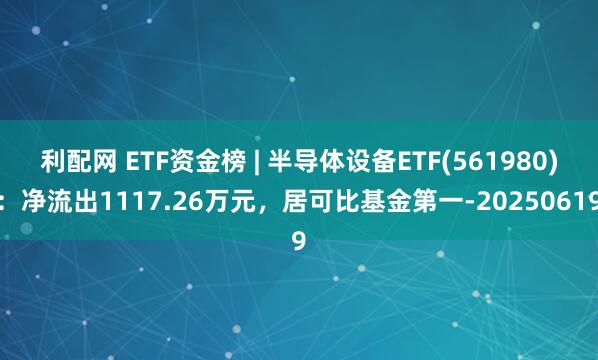 利配网 ETF资金榜 | 半导体设备ETF(561980)：净流出1117.26万元，居可比基金第一-20250619