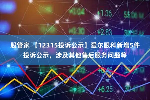 股管家 【12315投诉公示】爱尔眼科新增5件投诉公示，涉及其他售后服务问题等