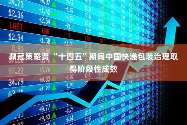 鼎冠策略资 “十四五”期间中国快递包装治理取得阶段性成效