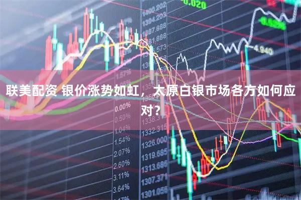联美配资 银价涨势如虹，太原白银市场各方如何应对？