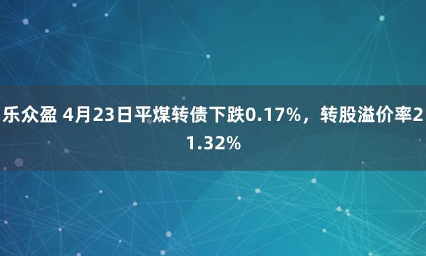 乐众盈 4月23日平煤转债下跌0.17%，转股溢价率21.32%