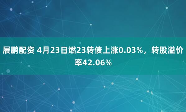 展鹏配资 4月23日燃23转债上涨0.03%，转股溢价率42.06%