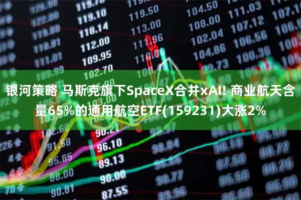 银河策略 马斯克旗下SpaceX合并xAI! 商业航天含量65%的通用航空ETF(159231)大涨2%