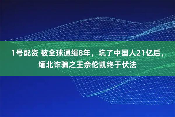 1号配资 被全球通缉8年，坑了中国人21亿后，缅北诈骗之王佘伦凯终于伏法