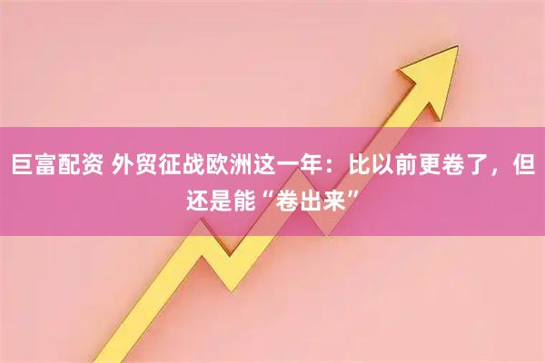 巨富配资 外贸征战欧洲这一年:比以前更卷了,但还是能“卷出来”