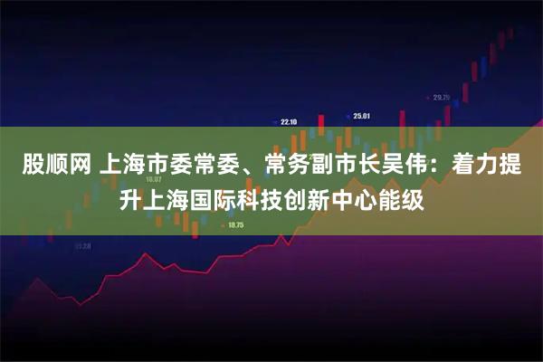 股顺网 上海市委常委、常务副市长吴伟：着力提升上海国际科技创新中心能级