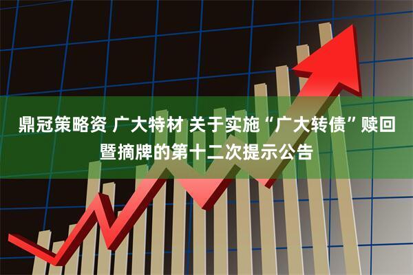 鼎冠策略资 广大特材 关于实施“广大转债”赎回暨摘牌的第十二次提示公告