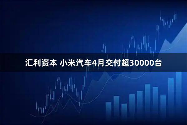 汇利资本 小米汽车4月交付超30000台