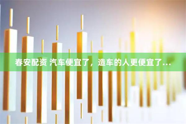 春安配资 汽车便宜了，造车的人更便宜了…